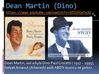 Dean Martin (Dino)
https://www.youtube.com/watch?v=3ZIsFEpTy2U
Dean Martin, asıl adıyla Dino Paul Crocetti ( 1917 - 1995),
İtalyalı Arnavut (Arberesh) asıllı ABD'li oyuncu ve şarkıcı.
 