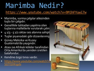 Marimba Nedir?
https://www.youtube.com/watch?v=9MjhFYuwi7w
 Marimba, vurma çalgılar ailesinden
tuşlu bir çalgıdır.
 Genellikle tahtadan yapılma olan
tuşlarına malletlerle vurularak çalınır.
 4 1/3 - 5 1/2 oktav ses alanına sahiptir
 Tuşlar piyanodaki gibi düzenlenmiştir.
 Güney Meksika ve Kuzey
Guatemala'da yaygındır.
 Atası ise Afrikalı köleler tarafından
Orta Amerika'da yeniden üretilen
balafondur.
 Kendine özgü tınısı vardır.
 https://www.youtube.com/watch?v=F
SDTQXK9jds
 