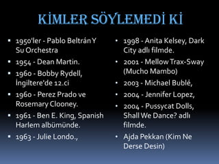 KİMLER SÖYLEMEDİ Kİ
 1950'ler - Pablo BeltránY
Su Orchestra
 1954 - Dean Martin.
 1960 - Bobby Rydell,
İngiltere'de 12.ci
 1960 - Perez Prado ve
Rosemary Clooney.
 1961 - Ben E. King, Spanish
Harlem albümünde.
 1963 - Julie Londo.,
• 1998 - Anita Kelsey, Dark
City adlı filmde.
• 2001 - MellowTrax-Sway
(Mucho Mambo)
• 2003 - Michael Bublé,
• 2004 - Jennifer Lopez,
• 2004 - Pussycat Dolls,
ShallWe Dance? adlı
filmde.
• Ajda Pekkan (Kim Ne
Derse Desin)
 