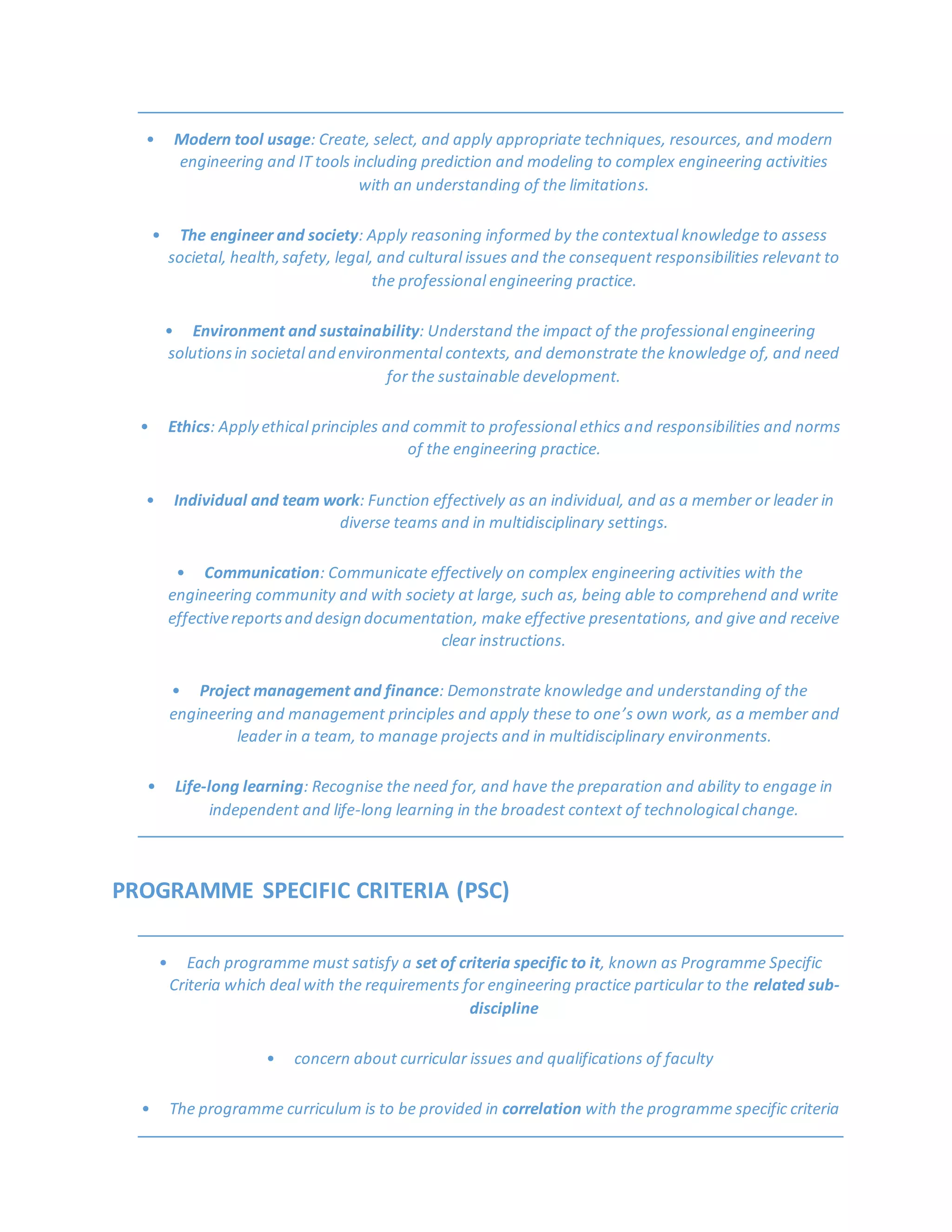 • Modern tool usage: Create, select, and apply appropriate techniques, resources, and modern
engineering and IT tools including prediction and modeling to complex engineering activities
with an understanding of the limitations.
• The engineer and society: Apply reasoning informed by the contextual knowledge to assess
societal, health,safety, legal, and cultural issues and the consequent responsibilities relevant to
the professional engineering practice.
• Environment and sustainability: Understand the impact of the professional engineering
solutionsin societal and environmental contexts, and demonstrate the knowledge of, and need
for the sustainable development.
• Ethics: Apply ethical principles and commit to professional ethics and responsibilities and norms
of the engineering practice.
• Individual and team work: Function effectively as an individual, and as a member or leader in
diverse teams and in multidisciplinary settings.
• Communication: Communicate effectively on complex engineering activities with the
engineering community and with society at large, such as, being able to comprehend and write
effectivereportsand design documentation, make effective presentations, and give and receive
clear instructions.
• Project management and finance: Demonstrate knowledge and understanding of the
engineering and management principles and apply these to one’s own work, as a member and
leader in a team, to manage projects and in multidisciplinary environments.
• Life-long learning: Recognise the need for, and have the preparation and ability to engage in
independent and life-long learning in the broadest context of technological change.
PROGRAMME SPECIFIC CRITERIA (PSC)
• Each programme must satisfy a set of criteria specific to it, known as Programme Specific
Criteria which deal with the requirements for engineering practice particular to the related sub-
discipline
• concern about curricular issues and qualifications of faculty
• The programme curriculum is to be provided in correlation with the programme specific criteria
 