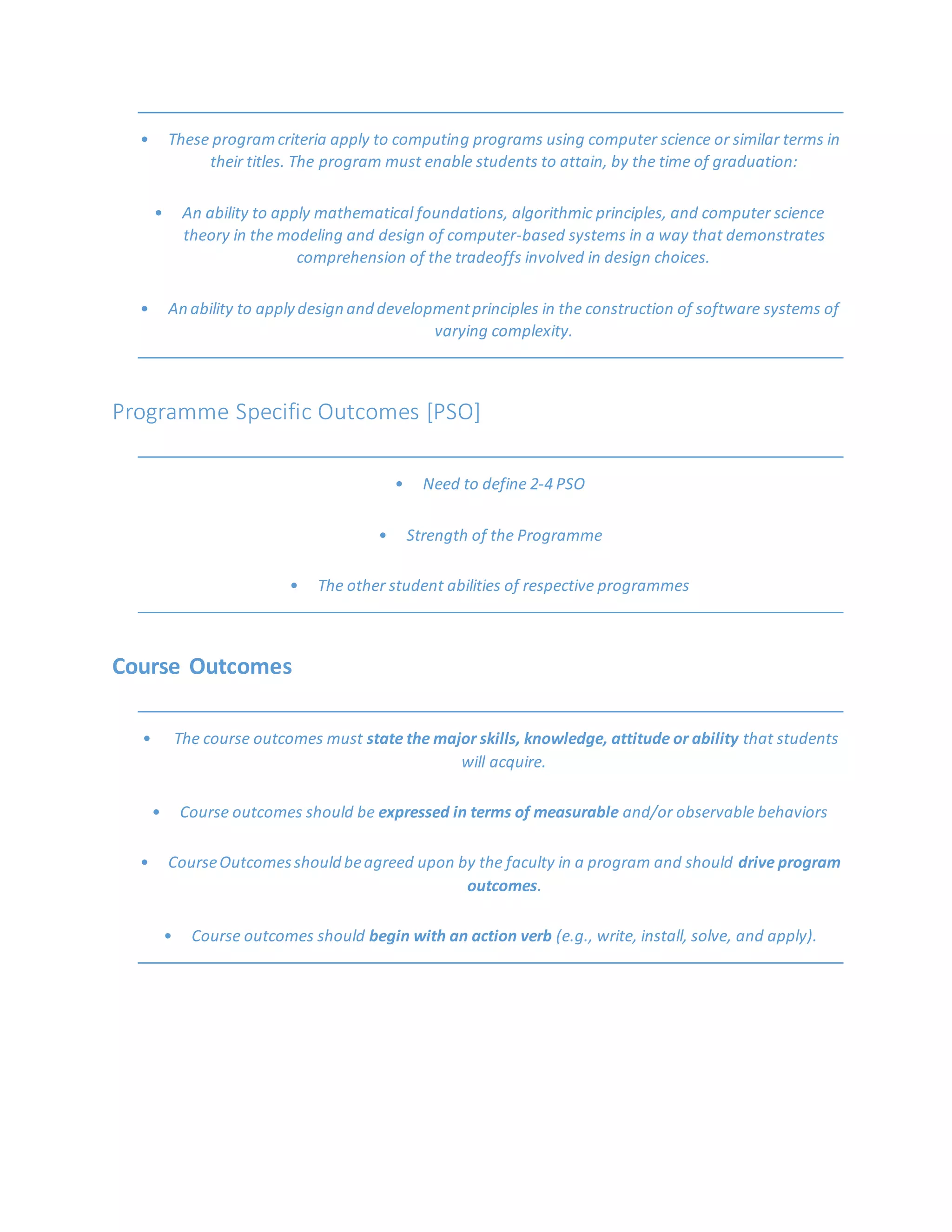 • These programcriteria apply to computing programs using computer science or similar terms in
their titles. The program must enable students to attain, by the time of graduation:
• An ability to apply mathematical foundations, algorithmic principles, and computer science
theory in the modeling and design of computer-based systems in a way that demonstrates
comprehension of the tradeoffs involved in design choices.
• An ability to apply design and developmentprinciples in the construction of software systems of
varying complexity.
Programme Specific Outcomes [PSO]
• Need to define 2-4 PSO
• Strength of the Programme
• The other student abilities of respective programmes
Course Outcomes
• The course outcomes must state the major skills, knowledge, attitude or ability that students
will acquire.
• Course outcomes should be expressed in terms of measurable and/or observable behaviors
• CourseOutcomesshould beagreed upon by the faculty in a program and should drive program
outcomes.
• Course outcomes should begin with an action verb (e.g., write, install, solve, and apply).
 