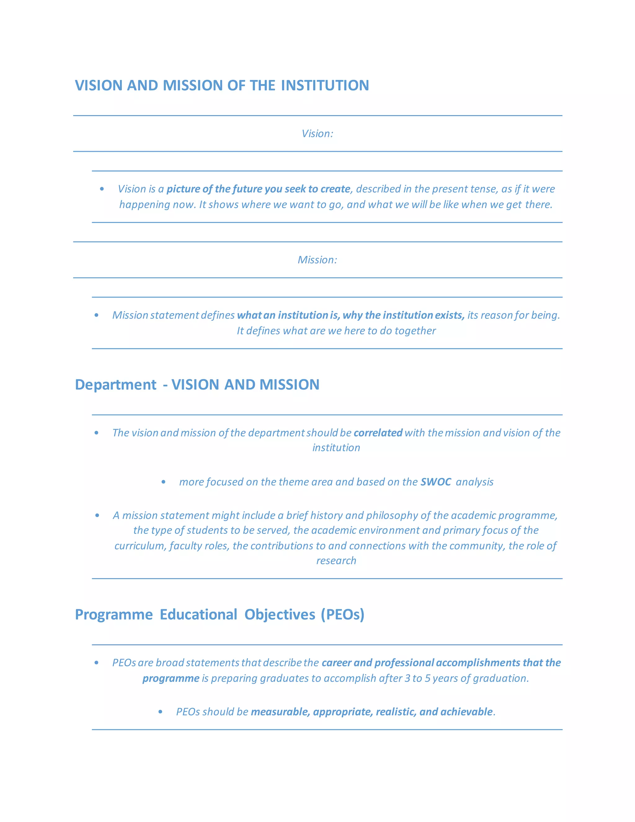 VISION AND MISSION OF THE INSTITUTION
Vision:
• Vision is a picture of the future you seek to create, described in the present tense, as if it were
happening now. It shows where we want to go, and what we will be like when we get there.
Mission:
• Mission statementdefines whatan institutionis,why the institutionexists, its reason for being.
It defines what are we here to do together
Department - VISION AND MISSION
• The vision and mission of the departmentshould be correlatedwith themission and vision of the
institution
• more focused on the theme area and based on the SWOC analysis
• A mission statement might include a brief history and philosophy of the academic programme,
the type of students to be served, the academic environment and primary focus of the
curriculum, faculty roles, the contributions to and connections with the community, the role of
research
Programme Educational Objectives (PEOs)
• PEOsare broad statementsthatdescribethe career and professional accomplishments that the
programme is preparing graduates to accomplish after 3 to 5 years of graduation.
• PEOs should be measurable, appropriate, realistic, and achievable.
 