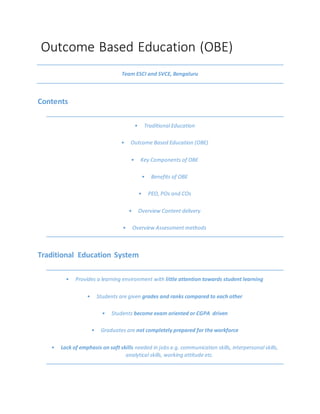 Outcome Based Education (OBE)
Team ESCI and SVCE, Bengaluru
Contents
• Traditional Education
• Outcome Based Education (OBE)
• Key Components of OBE
• Benefits of OBE
• PEO, POs and COs
• Overview Content delivery
• Overview Assessment methods
Traditional Education System
• Provides a learning environment with little attention towards student learning
• Students are given grades and ranks compared to each other
• Students become exam oriented or CGPA driven
• Graduates are not completely prepared for the workforce
• Lack of emphasis on soft skills needed in jobs e.g. communication skills, interpersonal skills,
analytical skills, working attitude etc.
 