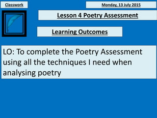 Monday, 13 July 2015
Learning Outcomes
LO: To complete the Poetry Assessment
using all the techniques I need when
analysing poetry
Classwork
Lesson 4 Poetry Assessment
 