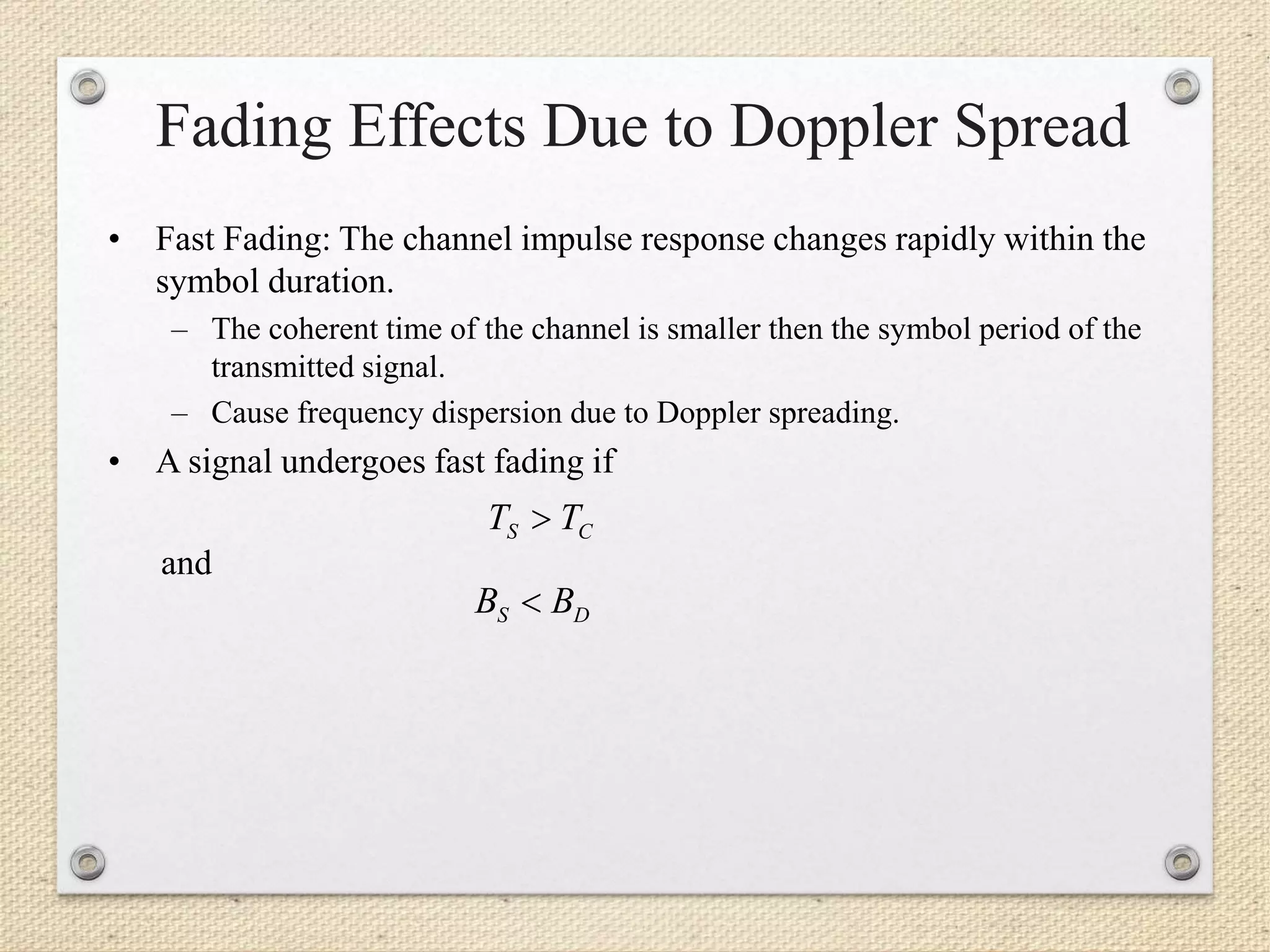 Fading Effects Due to Doppler Spread
• Fast Fading: The channel impulse response changes rapidly within the
symbol duration.
– The coherent time of the channel is smaller then the symbol period of the
transmitted signal.
– Cause frequency dispersion due to Doppler spreading.
• A signal undergoes fast fading if
and
CS TT 
DS BB 
 