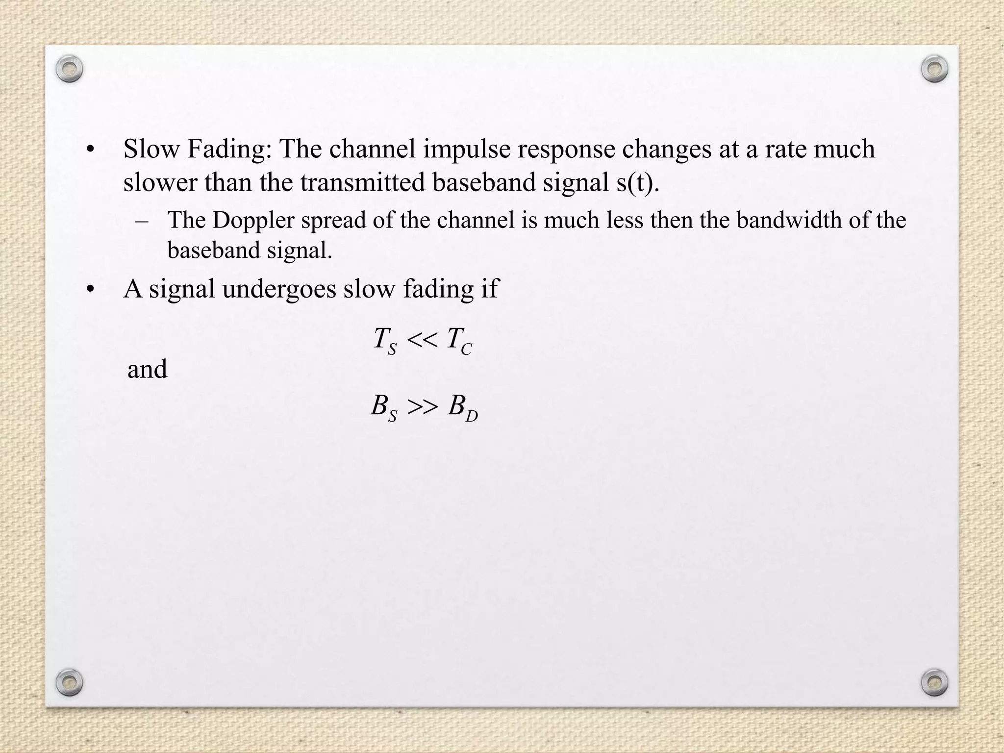 • Slow Fading: The channel impulse response changes at a rate much
slower than the transmitted baseband signal s(t).
– The Doppler spread of the channel is much less then the bandwidth of the
baseband signal.
• A signal undergoes slow fading if
and
CS TT 
DS BB 
 