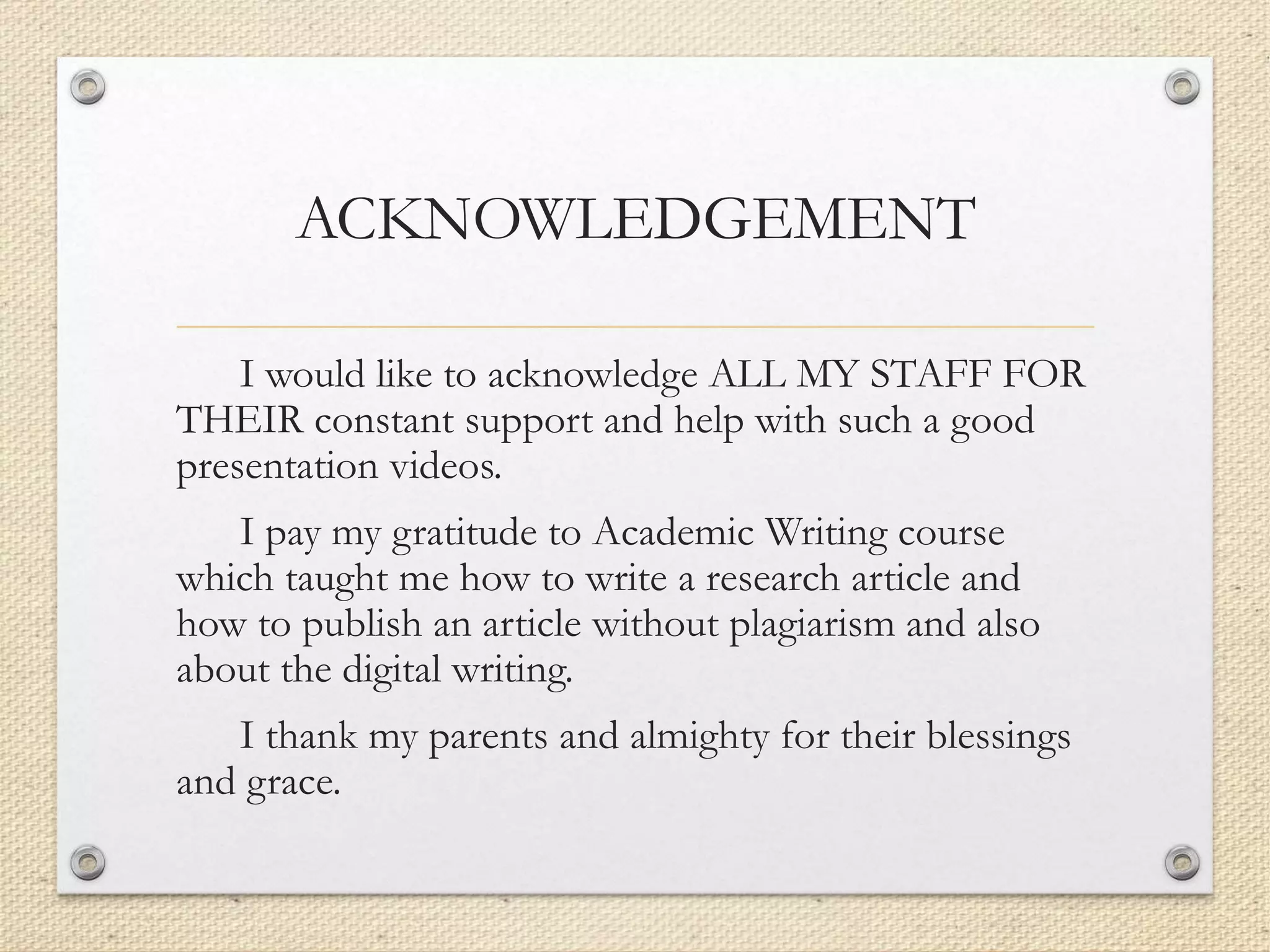 ACKNOWLEDGEMENT
I would like to acknowledge ALL MY STAFF FOR
THEIR constant support and help with such a good
presentation videos.
I pay my gratitude to Academic Writing course
which taught me how to write a research article and
how to publish an article without plagiarism and also
about the digital writing.
I thank my parents and almighty for their blessings
and grace.
 