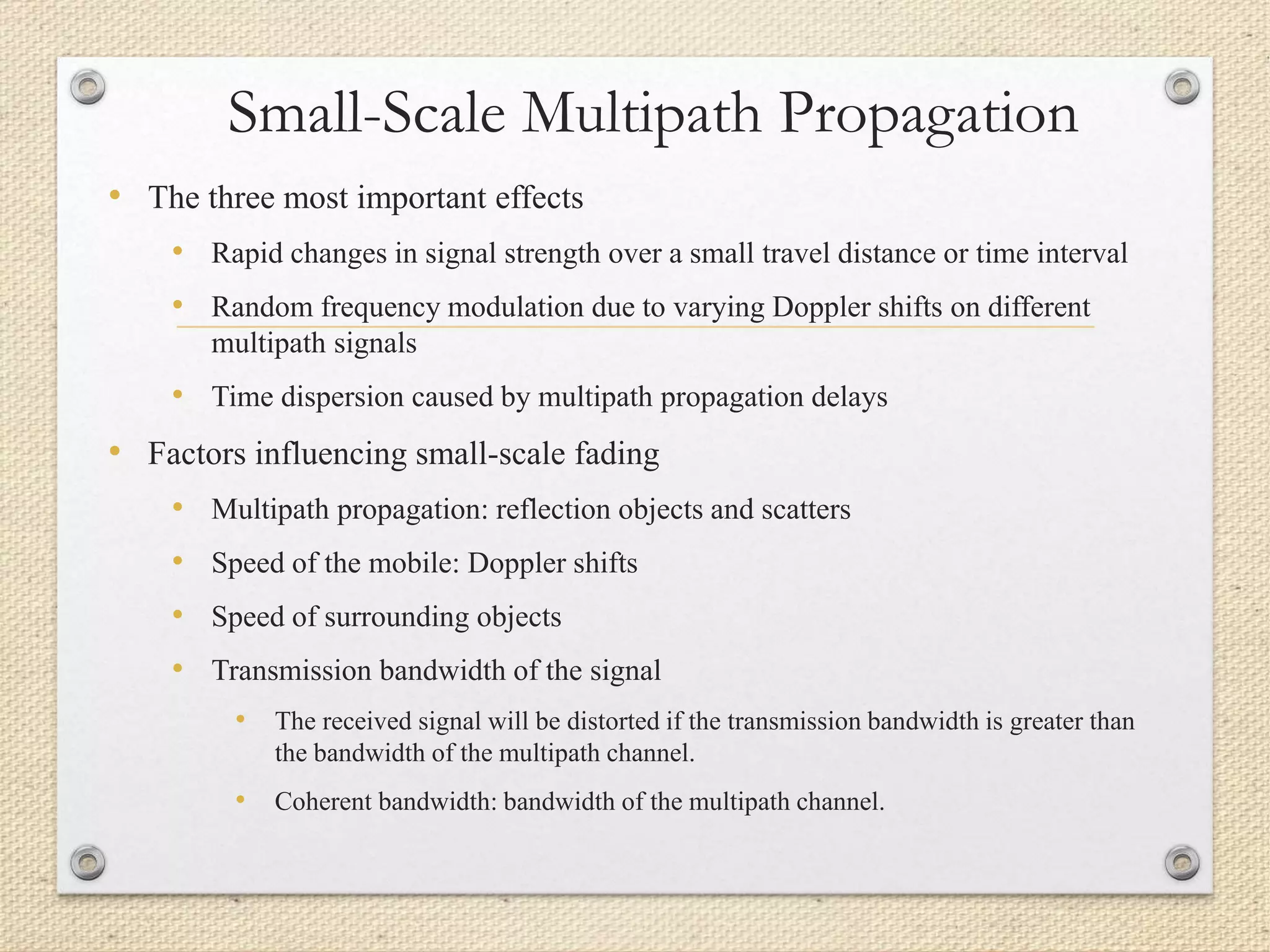 Small-Scale Multipath Propagation
• The three most important effects
• Rapid changes in signal strength over a small travel distance or time interval
• Random frequency modulation due to varying Doppler shifts on different
multipath signals
• Time dispersion caused by multipath propagation delays
• Factors influencing small-scale fading
• Multipath propagation: reflection objects and scatters
• Speed of the mobile: Doppler shifts
• Speed of surrounding objects
• Transmission bandwidth of the signal
• The received signal will be distorted if the transmission bandwidth is greater than
the bandwidth of the multipath channel.
• Coherent bandwidth: bandwidth of the multipath channel.
 