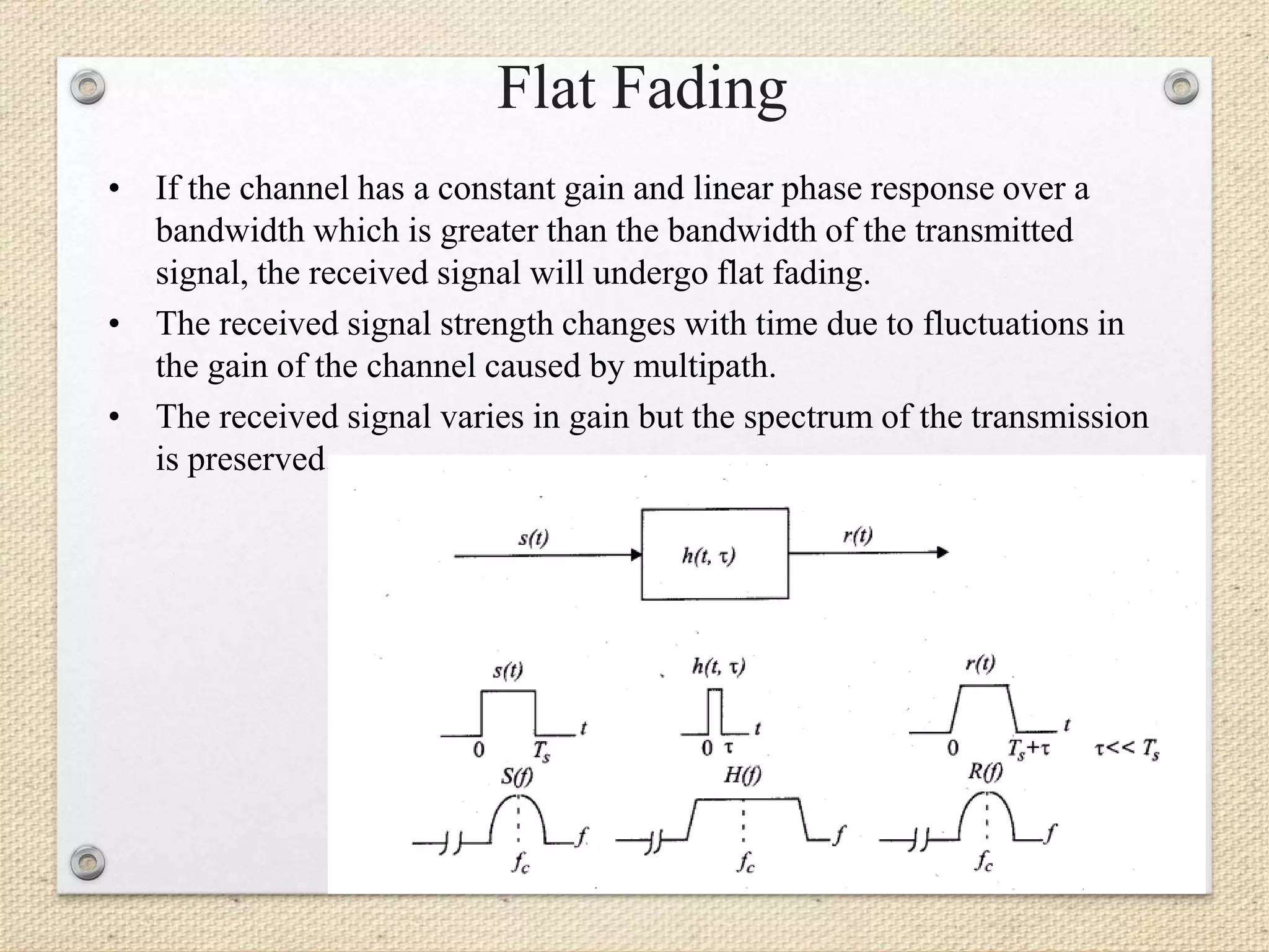 Flat Fading
• If the channel has a constant gain and linear phase response over a
bandwidth which is greater than the bandwidth of the transmitted
signal, the received signal will undergo flat fading.
• The received signal strength changes with time due to fluctuations in
the gain of the channel caused by multipath.
• The received signal varies in gain but the spectrum of the transmission
is preserved.
 