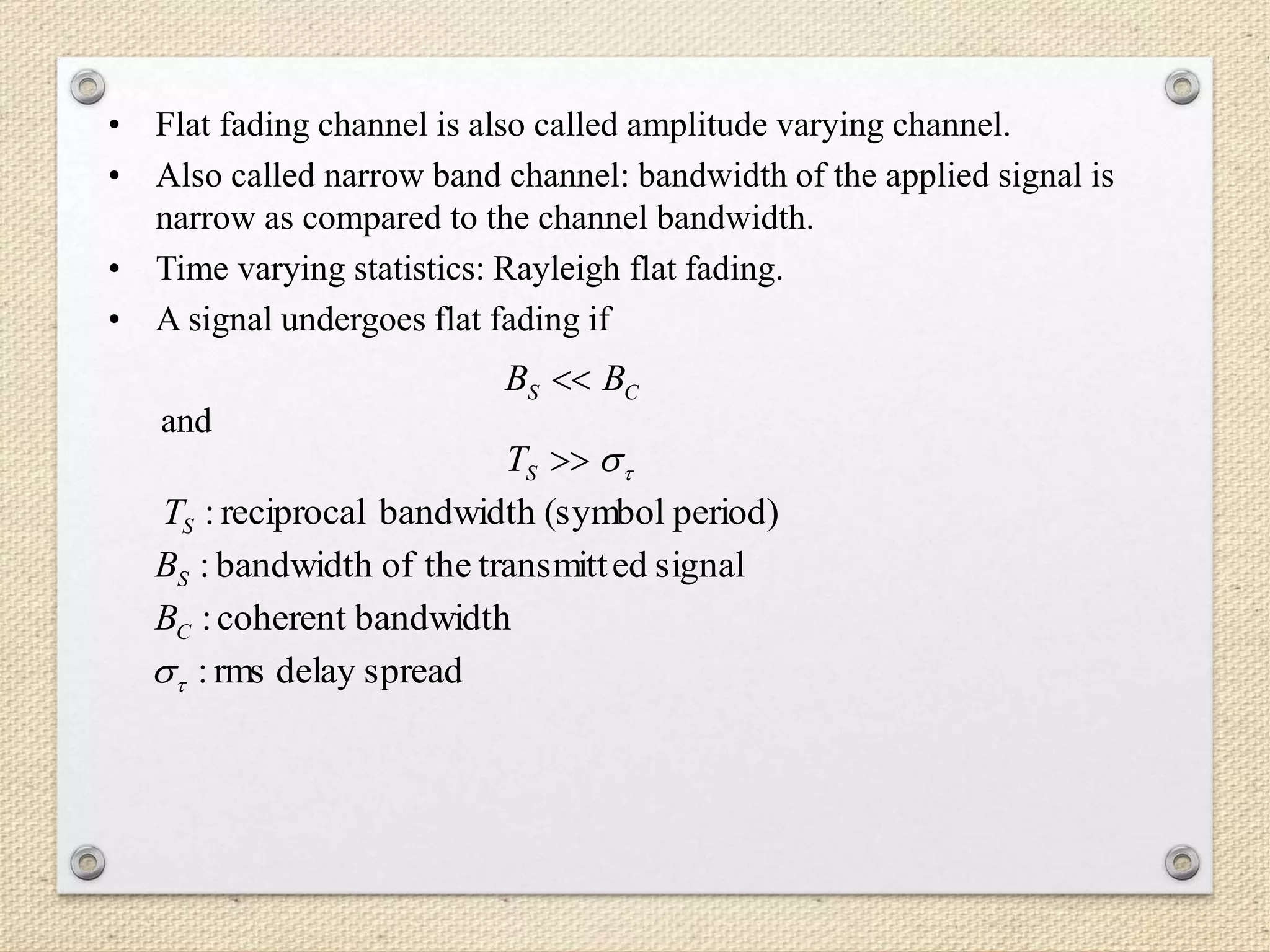 • Flat fading channel is also called amplitude varying channel.
• Also called narrow band channel: bandwidth of the applied signal is
narrow as compared to the channel bandwidth.
• Time varying statistics: Rayleigh flat fading.
• A signal undergoes flat fading if
and
CS BB 
ST
period)(symbolbandwidthreciprocal:ST
signaledtransmitttheofbandwidth:SB
bandwidthcoherent:CB
spreaddelayrms:
 