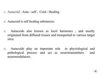 o Autacoid : Auta - self , Coid - Healing
o Autacoid is self healing substances.
o Autacoids also known as local harmones , and mostly
originated from diffused tissues and transported to various target
sites.
o Autacoids play an important role in physiological and
pathological process and act as neurotransmitters and
neuromodulators.
2
 