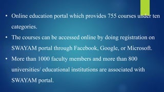 • Online education portal which provides 755 courses under ten
categories.
• The courses can be accessed online by doing registration on
SWAYAM portal through Facebook, Google, or Microsoft.
• More than 1000 faculty members and more than 800
universities/ educational institutions are associated with
SWAYAM portal.
 