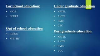 For School education:
• NIOS
• NCERT
Out of school education
• IGNOU
• NITTTR
Under graduate education
• NPTEL
• AICTE
• IIMB
• CEC
Post graduate education
• NPTEL
• AICTE
• IIMB
• UGC
 
