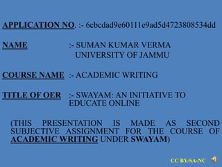APPLICATION NO. :- 6cbcdad9e60111e9ad5d4723808534dd
NAME :- SUMAN KUMAR VERMA
UNIVERSITY OF JAMMU
COURSE NAME :- ACADEMIC WRITING
TITLE OF OER :- SWAYAM: AN INITIATIVE TO
EDUCATE ONLINE
(THIS PRESENTATION IS MADE AS SECOND
SUBJECTIVE ASSIGNMENT FOR THE COURSE OF
ACADEMIC WRITING UNDER SWAYAM)
CC BY-SA-NC
 