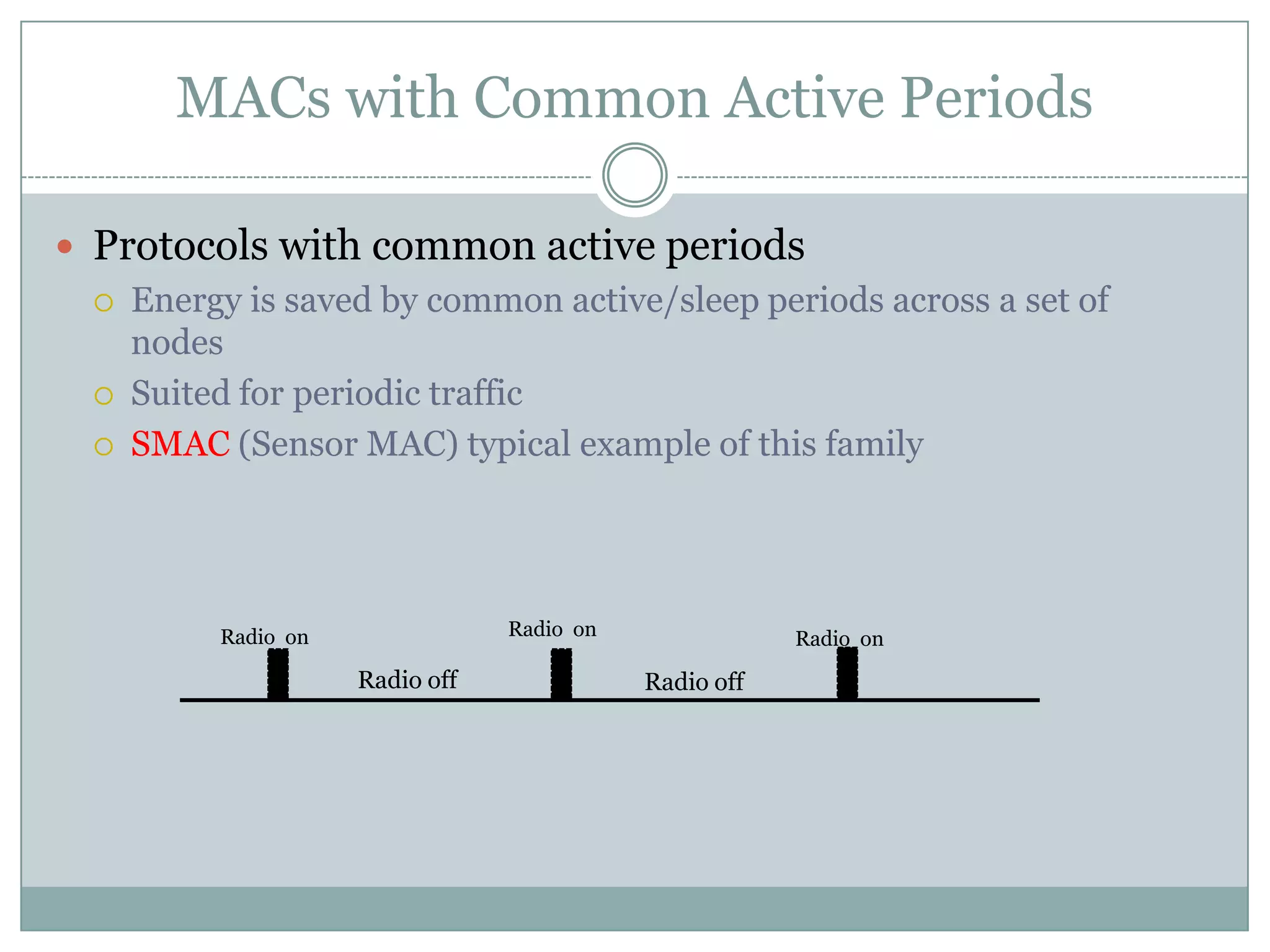 MACs with Common Active PeriodsProtocols with common active periodsEnergy is saved by common active/sleep periods across a set of nodes Suited for periodic trafficSMAC (Sensor MAC) typical example of this familyRadio  onRadio  onRadio  onRadio offRadio off