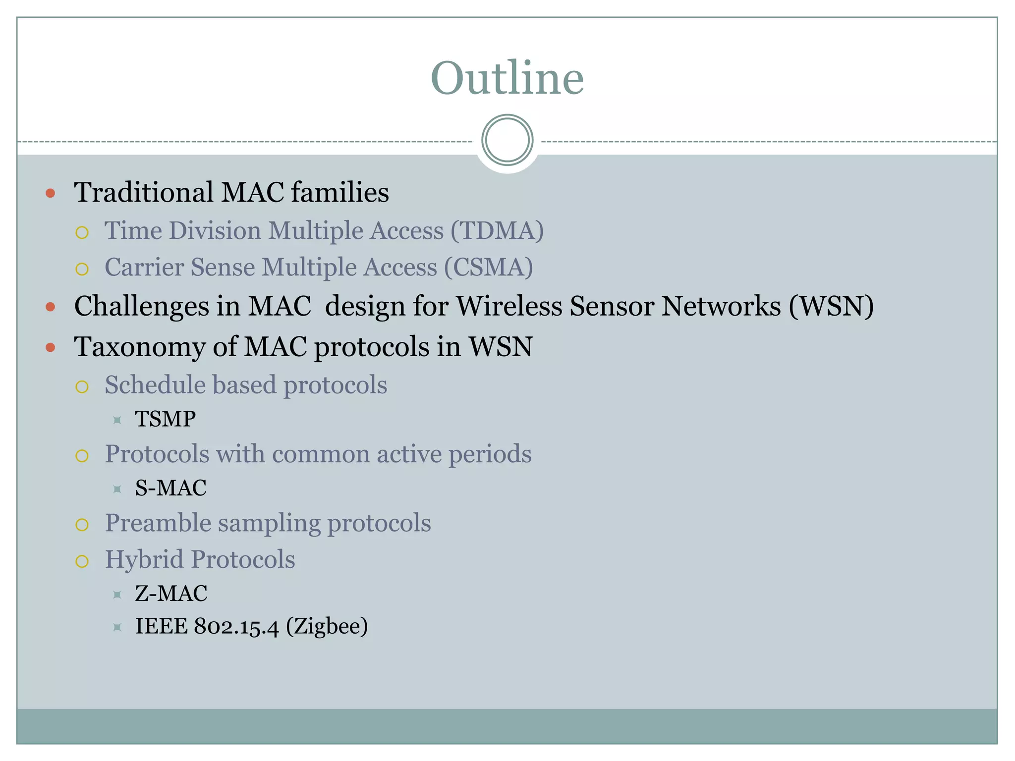 OutlineTraditional MAC familiesTime Division Multiple Access (TDMA)Carrier Sense Multiple Access (CSMA)Challenges in MAC  design for Wireless Sensor Networks (WSN)Taxonomy of MAC protocols in WSNSchedule based protocolsTSMPProtocols with common active periodsS-MACPreamble sampling protocolsHybrid ProtocolsZ-MACIEEE 802.15.4 (Zigbee)
