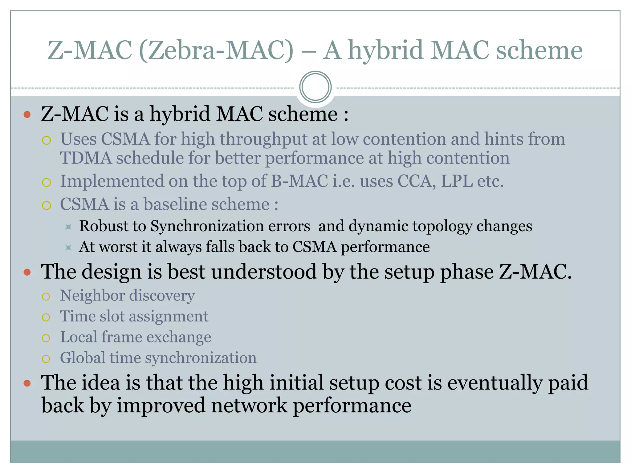 Z-MAC (Zebra-MAC) – A hybrid MAC schemeZ-MAC is a hybrid MAC scheme :Uses CSMA for high throughput at low contention and hints from TDMA schedule for better performance at high contentionImplemented on the top of B-MAC i.e. uses CCA, LPL etc.CSMA is a baseline scheme :Robust to Synchronization errors  and dynamic topology changesAt worst it always falls back to CSMA performanceThe design is best understood by the setup phase Z-MAC.Neighbor discoveryTime slot assignmentLocal frame exchangeGlobal time synchronizationThe idea is that the high initial setup cost is eventually paid back by improved network performance