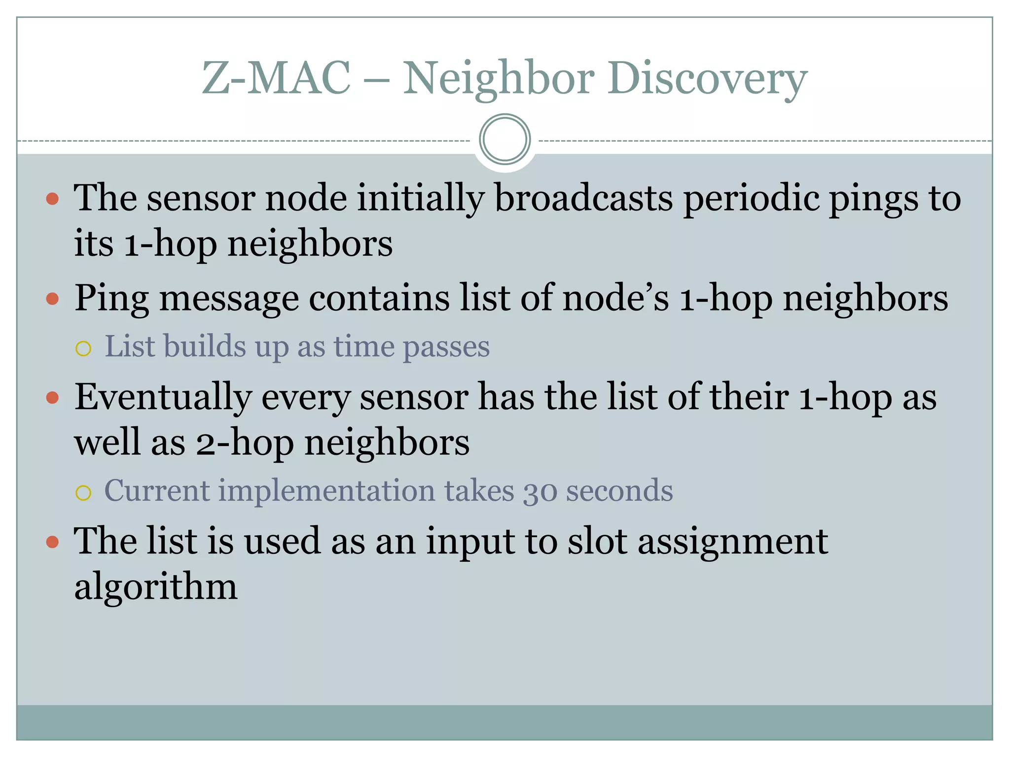 Z-MAC – Neighbor DiscoveryThe sensor nodeinitially broadcasts periodic pings to its 1-hop neighborsPing message contains list of node’s 1-hop neighborsList builds up as time passesEventually every sensor has the list of their 1-hop as well as 2-hop neighborsCurrent implementation takes 30 seconds The list is used as an input to slot assignment algorithm