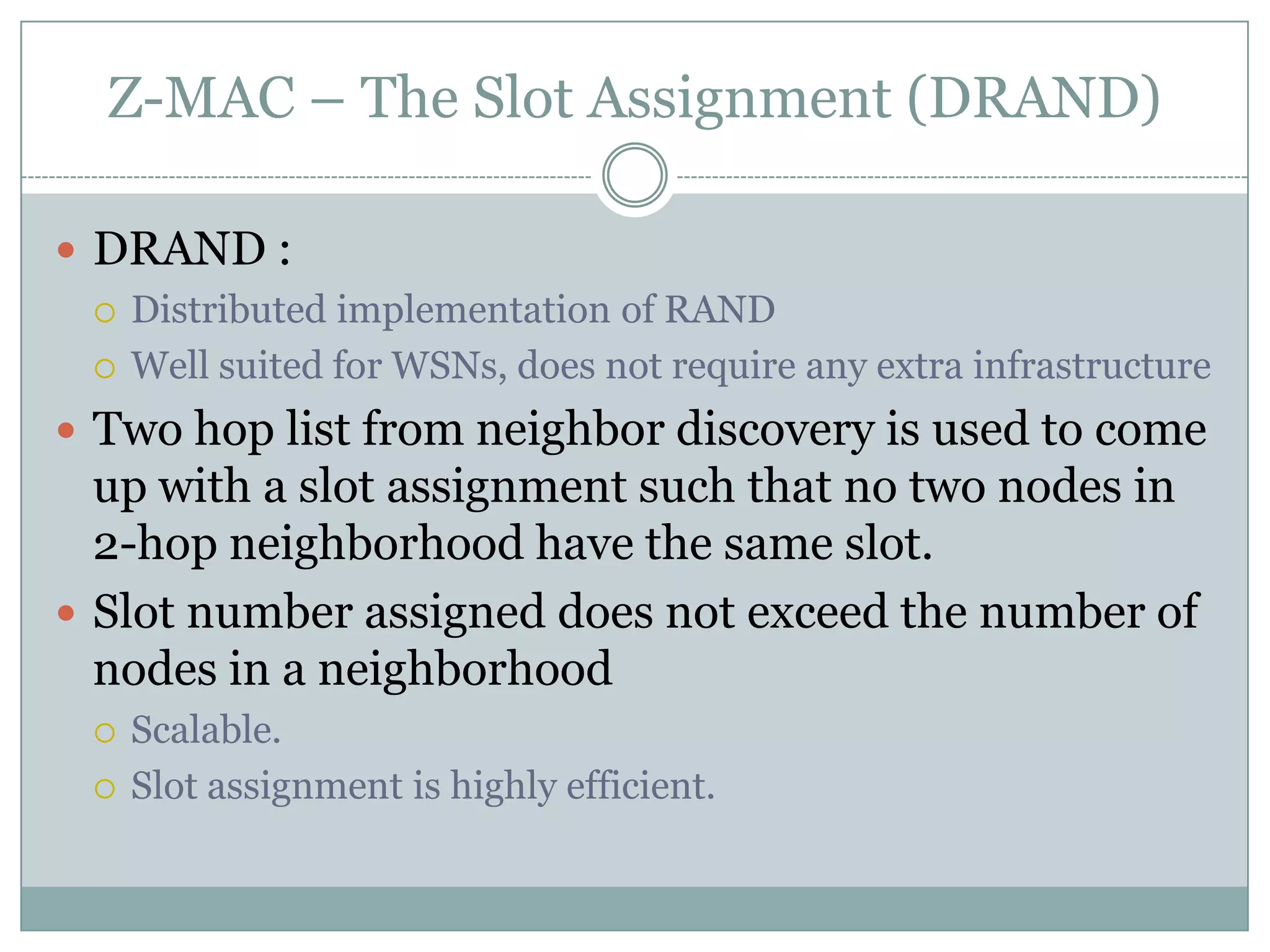 Z-MAC – The Slot Assignment (DRAND)DRAND :Distributed implementation of RANDWell suited for WSNs, does not require any extra infrastructure Two hop list from neighbor discovery is used to come up with a slot assignment such that no two nodes in 2-hop neighborhood have the same slot.Slot number assigned does not exceed the number of nodes in a neighborhoodScalable.Slot assignment is highly efficient.