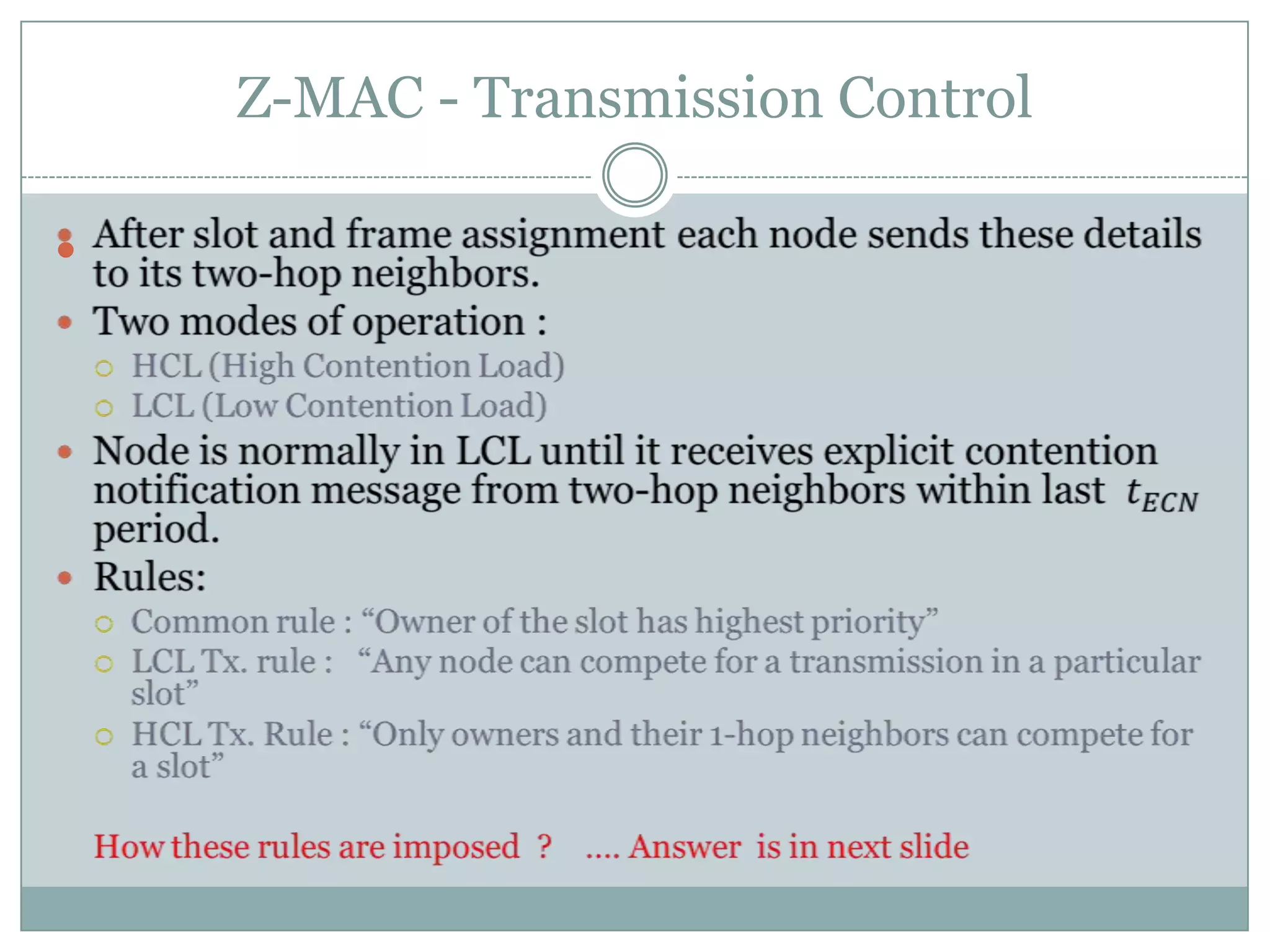 Z-MAC - Transmission ControlAfter slot and frame assignment each node sends these details to its two-hop neighbors.Two modes of operation :HCL (High Contention Load)LCL (Low Contention Load)Node is normally in LCL until it receives explicit contention notification message from two-hop neighbors within last  𝑡𝐸𝐶𝑁 period.Rules:Common rule : “Owner of the slot has highest priority”LCL Tx. rule :   “Any node can compete for a transmission in a particular slot”HCL Tx. Rule : “Only owners and their 1-hop neighbors can compete for a slot”How these rules are imposed  ?    …. Answer is in next slide 