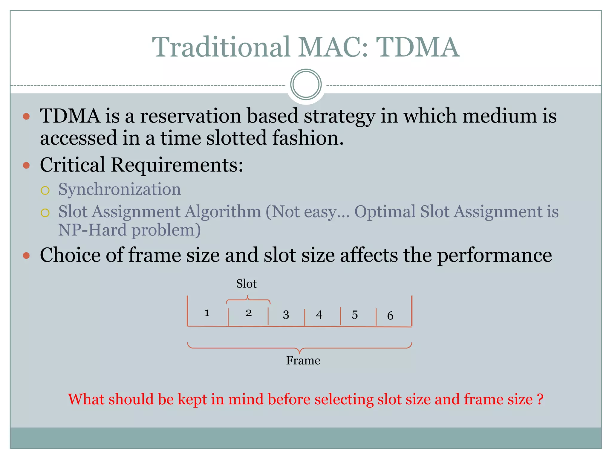 Traditional MAC: TDMATDMA is a reservation based strategy in which medium is accessed in a time slotted fashion.Critical Requirements:Synchronization Slot Assignment Algorithm (Not easy… Optimal Slot Assignment is NP-Hard problem)Choice of frame size and slot size affects the performance  What should be kept in mind before selecting slot size and frame size ?Slot123546Frame