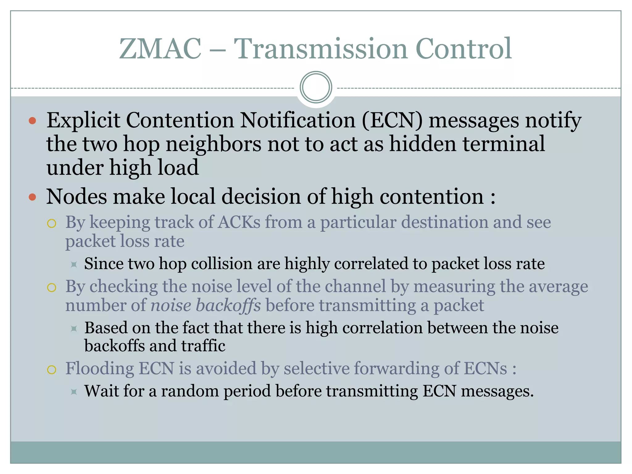 ZMAC – Transmission ControlExplicit Contention Notification (ECN) messages notify the two hop neighbors not to act as hidden terminal under high loadNodes make local decision of high contention :By keeping track of ACKs from a particular destination and see packet loss rateSince two hop collision are highly correlated to packet loss rateBy checking the noise level of the channel by measuring the average number of noise backoffs before transmitting a packetBased on the fact that there is high correlation between the noise backoffs and trafficFlooding ECN is avoided by selective forwarding of ECNs :Wait for a random period before transmitting ECN messages.  