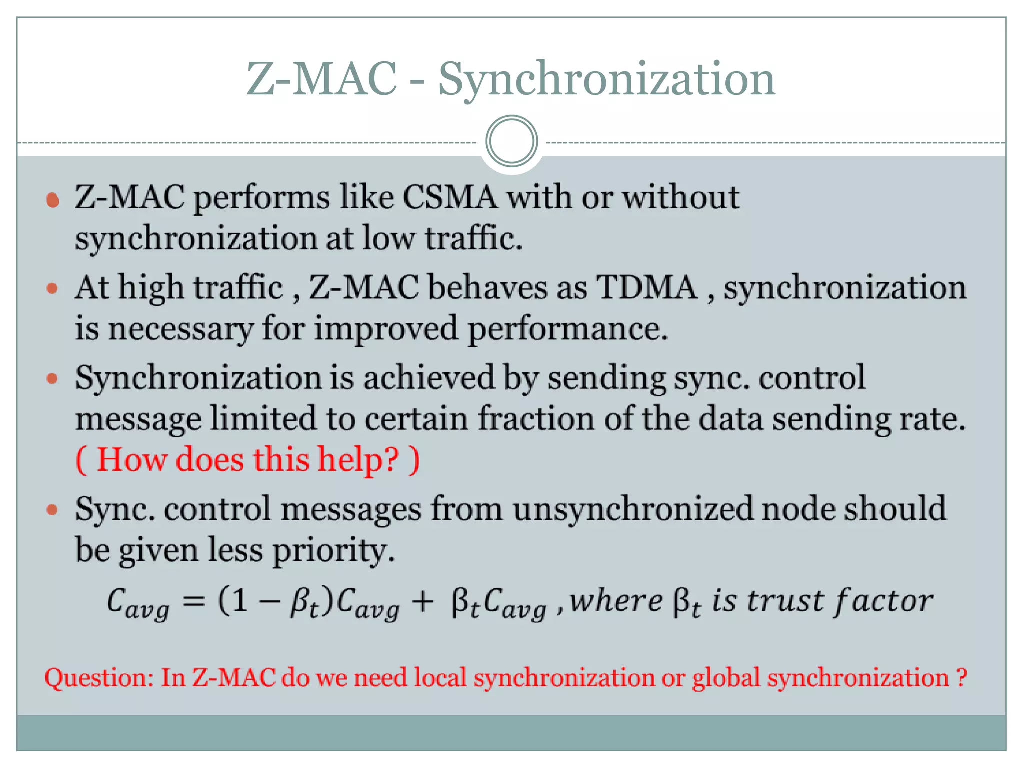 Z-MAC - SynchronizationZ-MAC performs like CSMA with or without synchronization at low traffic.At high traffic , Z-MAC behaves as TDMA , synchronization is necessary for improved performance.Synchronization is achieved by sending sync. control message limited to certain fraction of the data sending rate.  ( How does this help? )Sync. control messages from unsynchronized node should be given less priority.𝐶𝑎𝑣𝑔=1−𝛽𝑡𝐶𝑎𝑣𝑔+ β𝑡𝐶𝑎𝑣𝑔 , 𝑤h𝑒𝑟𝑒 β𝑡 𝑖𝑠 𝑡𝑟𝑢𝑠𝑡 𝑓𝑎𝑐𝑡𝑜𝑟Question: In Z-MAC do we need local synchronization or global synchronization ? 