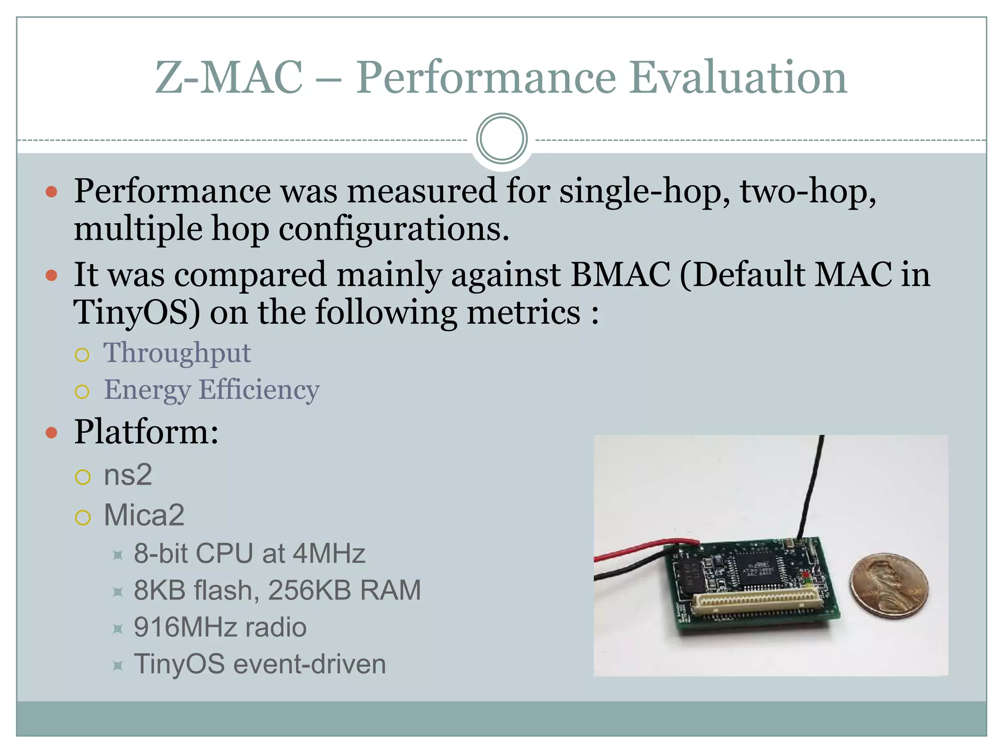 Z-MAC – Performance EvaluationPerformance was measured for single-hop, two-hop, multiple hop configurations.It was compared mainly against BMAC (Default MAC in TinyOS) on the following metrics :ThroughputEnergy EfficiencyPlatform:ns2Mica28-bit CPU at 4MHz8KB flash, 256KB RAM916MHz radioTinyOS event-driven