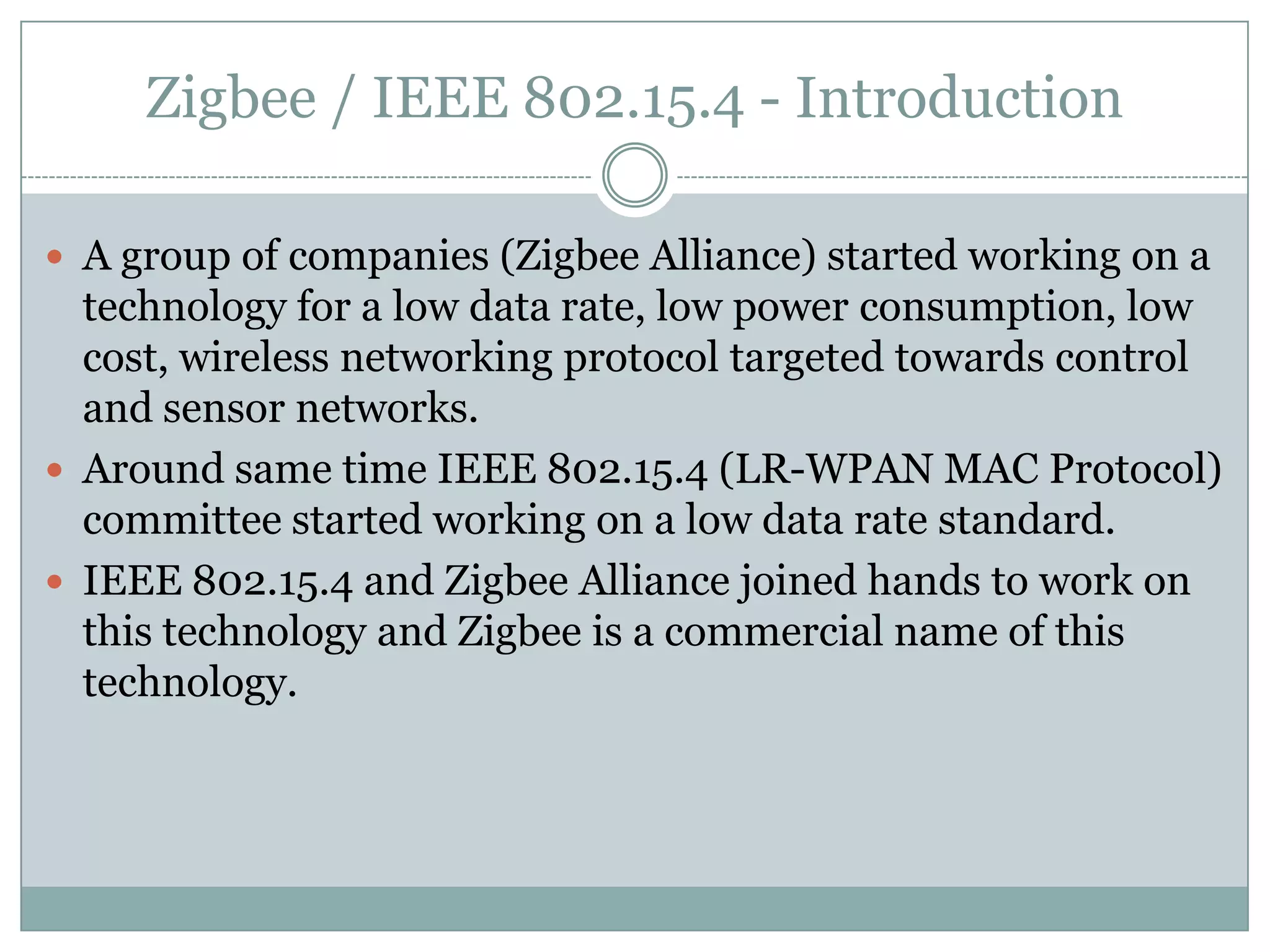 Zigbee / IEEE 802.15.4 - IntroductionA group of companies (Zigbee Alliance) started working on a technology for a low data rate, low power consumption, low cost, wireless networking protocol targeted towards control and sensor networks.Around same time IEEE 802.15.4 (LR-WPAN MAC Protocol) committee started working on a low data rate standard.IEEE 802.15.4 and Zigbee Alliance joined hands to work on this technology and Zigbee is a commercial name of this technology.