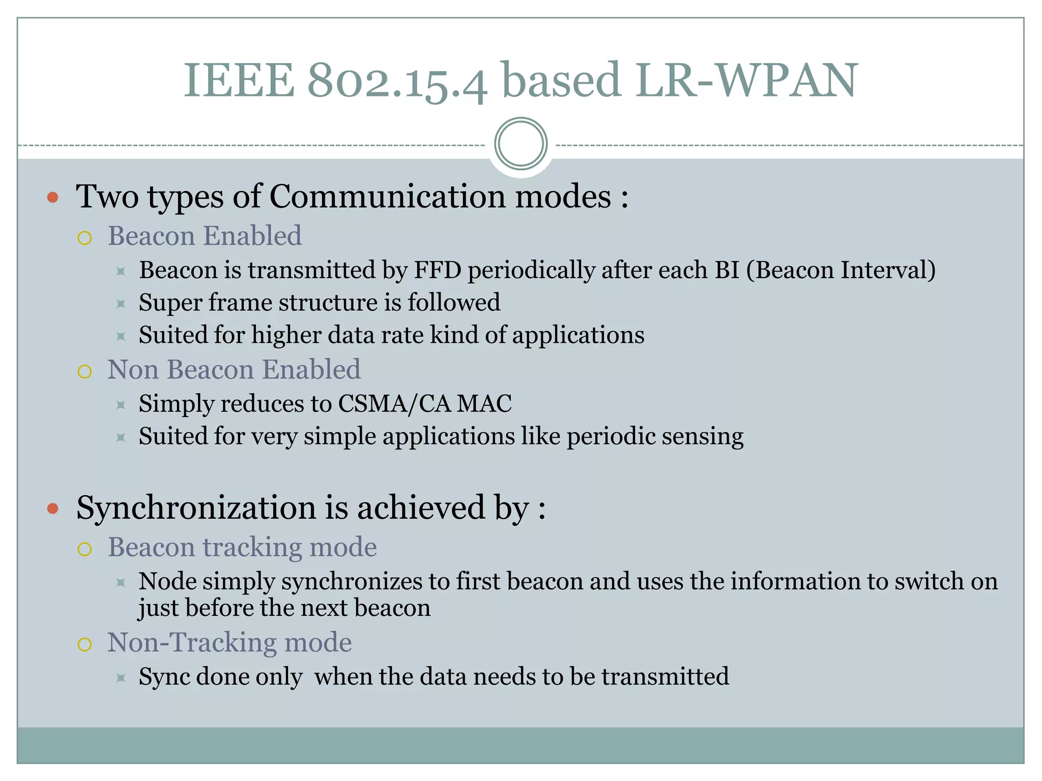 IEEE 802.15.4 based LR-WPANTwo types of Communication modes :Beacon EnabledBeacon is transmitted by FFD periodically after each BI (Beacon Interval)Super frame structure is followedSuited for higher data rate kind of applicationsNon Beacon EnabledSimply reduces to CSMA/CA MACSuited for very simple applications like periodic sensingSynchronization is achieved by :Beacon tracking mode Node simply synchronizes to first beacon and uses the information to switch on just before the next beaconNon-Tracking modeSync done only  when the data needs to be transmitted
