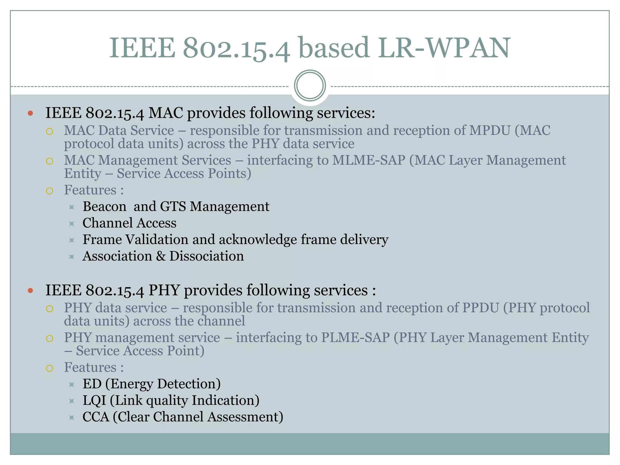 IEEE 802.15.4 based LR-WPANIEEE 802.15.4 MAC provides following services:MAC Data Service – responsible for transmission and reception of MPDU (MAC protocol data units) across the PHY data serviceMAC Management Services – interfacing to MLME-SAP (MAC Layer Management Entity – Service Access Points)  Features :Beacon  and GTS ManagementChannel AccessFrame Validation and acknowledge frame deliveryAssociation & DissociationIEEE 802.15.4 PHY provides following services :PHY data service – responsible for transmission and reception of PPDU (PHY protocol data units) across the channel PHY management service – interfacing to PLME-SAP (PHY Layer Management Entity – Service Access Point)Features :ED (Energy Detection)LQI (Link quality Indication)CCA (Clear Channel Assessment)