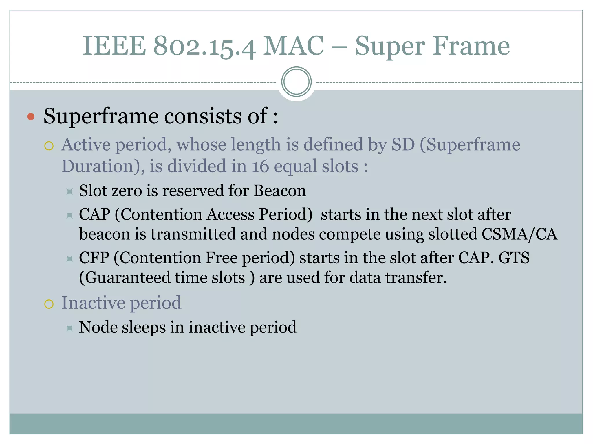 IEEE 802.15.4 MAC – Super FrameSuperframe consists of :Active period, whose length is defined by SD (Superframe Duration), is divided in 16 equal slots :Slot zero is reserved for BeaconCAP (Contention Access Period)  starts in the next slot after beacon is transmitted and nodes compete using slotted CSMA/CACFP (Contention Free period) starts in the slot after CAP. GTS (Guaranteed time slots ) are used for data transfer.Inactive period Node sleeps in inactive period