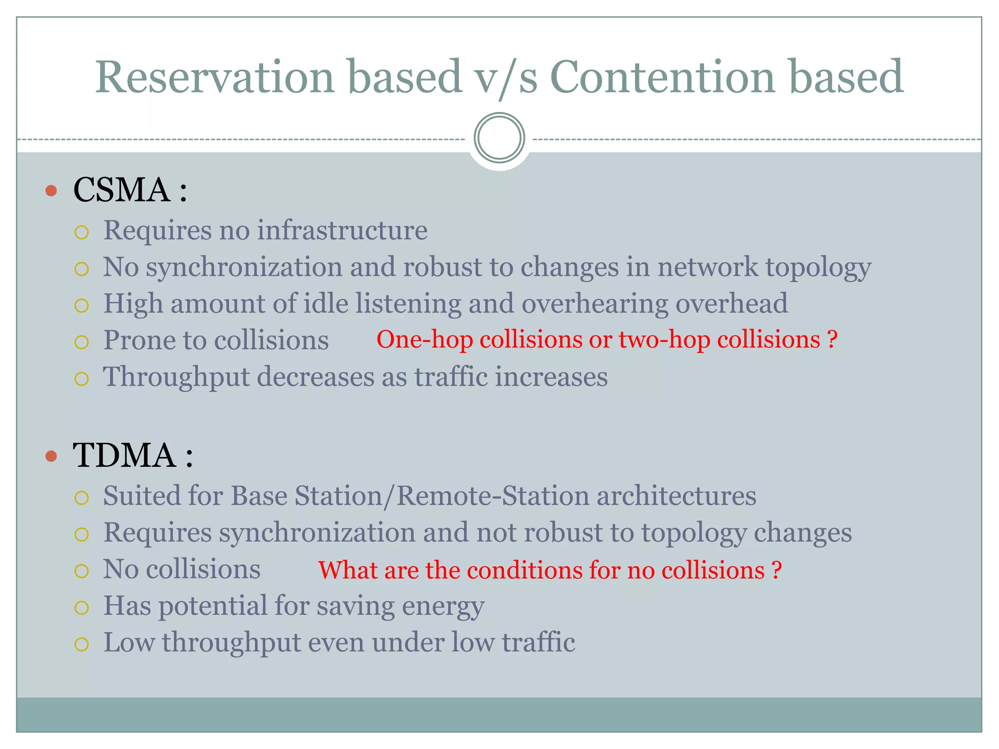 Reservation based v/s Contention basedCSMA :Requires no infrastructureNo synchronization and robust to changes in network topologyHigh amount of idle listening and overhearing overheadProne to collisionsThroughput decreases as traffic increasesTDMA :Suited for Base Station/Remote-Station architecturesRequires synchronization and not robust to topology changesNo collisionsHas potential for saving energy Low throughput even under low trafficOne-hop collisions or two-hop collisions ?What are the conditions for no collisions ?