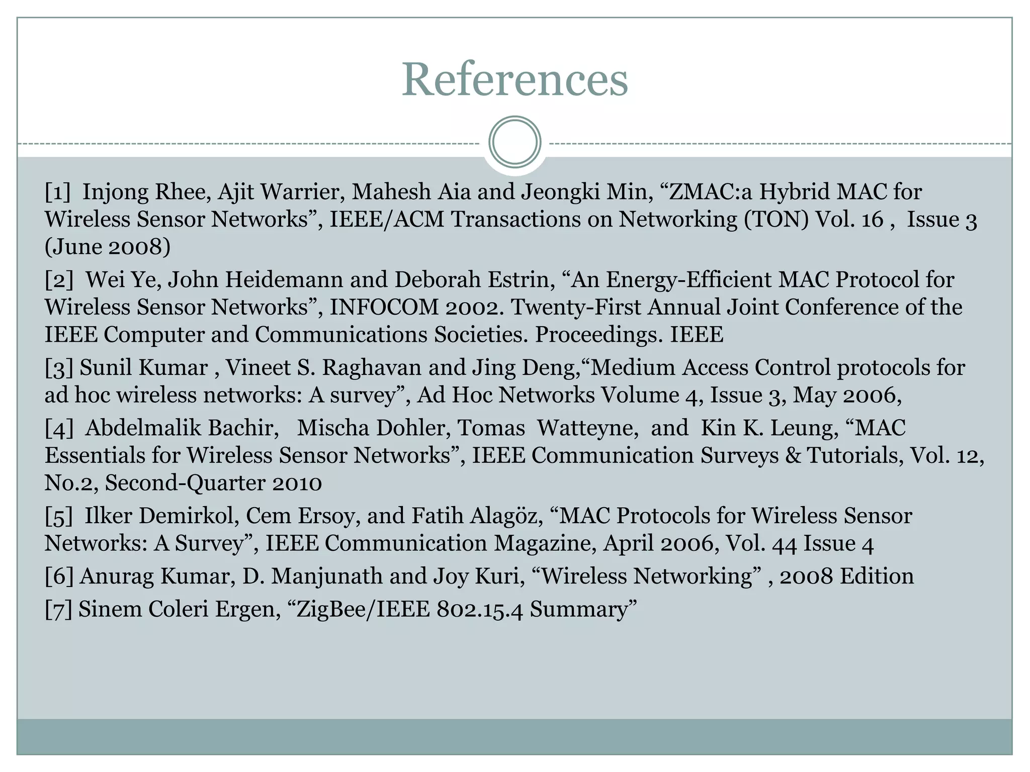 References[1]  InjongRhee, AjitWarrier, Mahesh Aia and Jeongki Min, “ZMAC:aHybrid MAC for Wireless Sensor Networks”, IEEE/ACM Transactions on Networking (TON) Vol. 16 ,  Issue 3  (June 2008) [2]  Wei Ye, John Heidemann and Deborah Estrin, “An Energy-Efficient MAC Protocol for Wireless Sensor Networks”, INFOCOM 2002. Twenty-First Annual Joint Conference of the IEEE Computer and Communications Societies. Proceedings. IEEE[3] Sunil Kumar , Vineet S. Raghavan and Jing Deng,“Medium Access Control protocols for ad hoc wireless networks: A survey”, Ad Hoc Networks Volume 4, Issue 3, May 2006, [4]  Abdelmalik Bachir,   Mischa Dohler, Tomas  Watteyne, and  Kin K. Leung, “MAC Essentials for Wireless Sensor Networks”, IEEE Communication Surveys & Tutorials, Vol. 12, No.2, Second-Quarter 2010[5]  IlkerDemirkol, CemErsoy, and FatihAlagöz, “MAC Protocols for Wireless Sensor Networks: A Survey”, IEEE Communication Magazine, April 2006, Vol. 44 Issue 4[6] Anurag Kumar, D. Manjunath and Joy Kuri, “Wireless Networking” , 2008 Edition[7] SinemColeriErgen, “ZigBee/IEEE 802.15.4 Summary”
