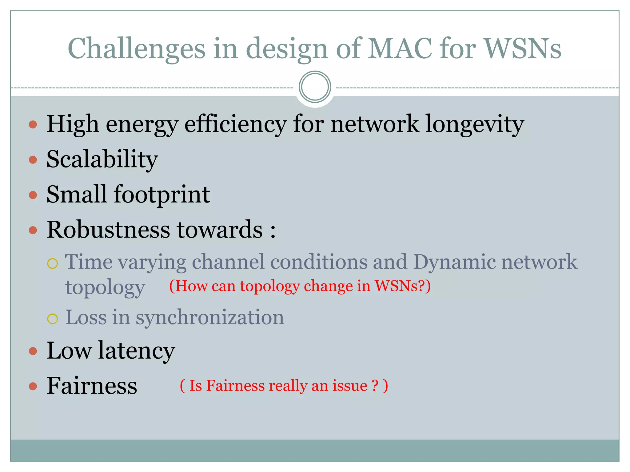 Challenges in design of MAC for WSNsHigh energy efficiency for network longevity ScalabilitySmall footprintRobustness towards :Time varying channel conditions and Dynamic network topologyLoss in synchronizationLow latencyFairness(How can topology change in WSNs?)(Is Fairness really an issue ? )