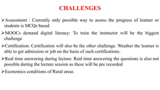 CHALLENGES
Assessment : Currently only possible way to assess the progress of learner or
students is MCQs based.
MOOCs demand digital literacy: To train the instructor will be the biggest
challenge
Certification: Certification will also be the other challenge. Weather the learner is
able to get admission or job on the basis of such certifications.
Real time answering during lecture: Real time answering the questions is also not
possible during the lecture session as these will be pre recorded
Economics conditions of Rural areas
 