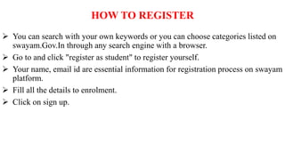 HOW TO REGISTER
 You can search with your own keywords or you can choose categories listed on
swayam.Gov.In through any search engine with a browser.
 Go to and click "register as student" to register yourself.
 Your name, email id are essential information for registration process on swayam
platform.
 Fill all the details to enrolment.
 Click on sign up.
 