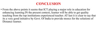 CONCLUSION
• From the above points it seems that ICT playing a major role in education for
enhancing learning.IN the present context, learner will be able to get quality
teaching from the top institutions experienced teacher. AT last it is clear to say that
its a very good initiative by Govt. Of India to provide moocs for the solutions of
Distance learner.
 