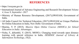 REFERENCES
• https://swayam.gov.in
• International Journal of Advance Engineering and Research Development Volume
4, Issue 9, September -2017
• Ministry of Human Resource Development, (2017),SWAYAM, Government of
India.
• All India Council for Technical Education, (2017),SWAYAM an Unique Platform
for Online Education in India, New Delhi: Government of India.
• Sharma, Y. P. (2015). Massive Open Online Courses (MOOCs) for School
Education in India: Advantages.
• Nisha, F., &Senthil, V. (2015). MOOCs: Changing trend towards open distance
learning with special reference to India. DESIDOC Journal of Library &
Information Technology, 35(2).
 
