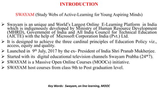 INTRODUCTION
SWAYAM (Study Webs of Active-Learning for Young Aspiring Minds)
 Swayam is an unique and World’s Largest Online E-Learning Platform in India
which is indigenously developed by Ministry of Human Resource Development
(MHRD), Government of India and All India Council for Technical Education
(AICTE) with the help of Microsoft Corporation India (Pvt.) Ltd.
 It is designed to achieve the three cardinal principles of Education Policy viz.,
access, equity and quality.
 Launched in 9th July, 2017 by the ex- President of India Shri Pranab Mukherjee.
 Started with its digital educational television channels Swayam Prabha (24*7).
 SWAYAM is a Massive Open Online Courses (MOOCs) initiative.
 SWAYAM host courses from class 9th to Post graduation level.
Key Words: Swayam, on line learning, MOOC
 