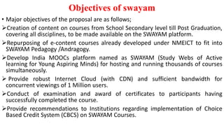 Objectives of swayam
• Major objectives of the proposal are as follows;
Creation of content on courses from School Secondary level till Post Graduation,
covering all disciplines, to be made available on the SWAYAM platform.
Repurposing of e-content courses already developed under NMEICT to fit into
SWAYAM Pedagogy /Andragogy.
Develop India MOOCs platform named as SWAYAM (Study Webs of Active
learning for Young Aspiring Minds) for hosting and running thousands of courses
simultaneously.
 Provide robust Internet Cloud (with CDN) and sufficient bandwidth for
concurrent viewings of 1 Million users.
Conduct of examination and award of certificates to participants having
successfully completed the course.
Provide recommendations to Institutions regarding implementation of Choice
Based Credit System (CBCS) on SWAYAM Courses.
 