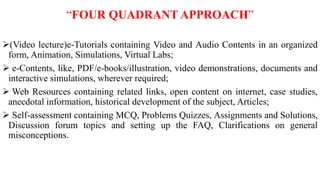 “FOUR QUADRANT APPROACH”
(Video lecture)e-Tutorials containing Video and Audio Contents in an organized
form, Animation, Simulations, Virtual Labs;
 e-Contents, like, PDF/e-books/illustration, video demonstrations, documents and
interactive simulations, wherever required;
 Web Resources containing related links, open content on internet, case studies,
anecdotal information, historical development of the subject, Articles;
 Self-assessment containing MCQ, Problems Quizzes, Assignments and Solutions,
Discussion forum topics and setting up the FAQ, Clarifications on general
misconceptions.
 