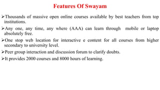 Features Of Swayam
Thousands of massive open online courses available by best teachers from top
institutions.
Any one, any time, any where (AAA) can learn through mobile or laptop
absolutely free.
One stop web location for interactive e content for all courses from higher
secondary to university level.
Peer group interaction and discussion forum to clarify doubts.
It provides 2000 courses and 8000 hours of learning.
 