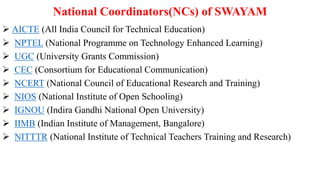 National Coordinators(NCs) of SWAYAM
 AICTE (All India Council for Technical Education)
 NPTEL (National Programme on Technology Enhanced Learning)
 UGC (University Grants Commission)
 CEC (Consortium for Educational Communication)
 NCERT (National Council of Educational Research and Training)
 NIOS (National Institute of Open Schooling)
 IGNOU (Indira Gandhi National Open University)
 IIMB (Indian Institute of Management, Bangalore)
 NITTTR (National Institute of Technical Teachers Training and Research)
 