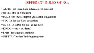DIFFERENT ROLES OF NCs
AICTE (self-paced and international courses)
NPTEL (for engineering)
UGC ( non technical post-graduation education)
CEC (under-graduate education)
NCERT & NIOS (school education)
IGNOU (school students)
IIMB (management studies)
NITTTR (Teacher Training program).
 