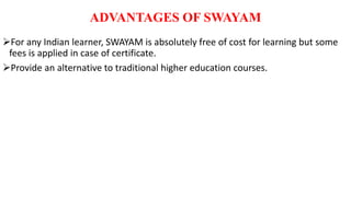 ADVANTAGES OF SWAYAM
For any Indian learner, SWAYAM is absolutely free of cost for learning but some
fees is applied in case of certificate.
Provide an alternative to traditional higher education courses.
 