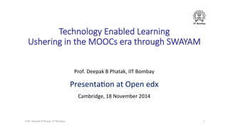IIT Bombay
Technology  Enabled  Learning  
Ushering  in  the  MOOCs  era  through  SWAYAM
Prof.	
  Deepak	
  B	
  Phatak,	
  IIT	
  Bombay	
  
Presenta7on	
  at	
  Open	
  edx	
  
Cambridge,	
  18	
  November	
  2014	
  
	
  
1	
  Prof.	
  Deepak	
  B	
  Phatak,	
  IIT	
  Bombay	
  
 