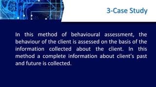 3-Case Study
In this method of behavioural assessment, the
behaviour of the client is assessed on the basis of the
information collected about the client. In this
method a complete information about client's past
and future is collected.
 
