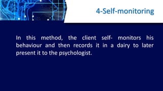 4-Self-monitoring
In this method, the client self- monitors his
behaviour and then records it in a dairy to later
present it to the psychologist.
 