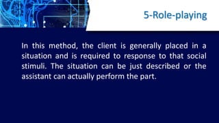5-Role-playing
In this method, the client is generally placed in a
situation and is required to response to that social
stimuli. The situation can be just described or the
assistant can actually perform the part.
 